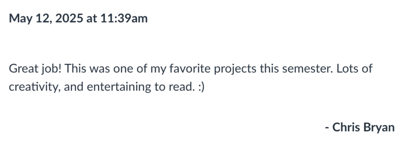 Feedback from Dr. Chris Bryan: Great job! This was one of my favorite projects this semester. Lots of creativity, and entertaining to read.